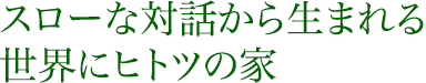 スローな対話から生まれる世界にヒトツの家